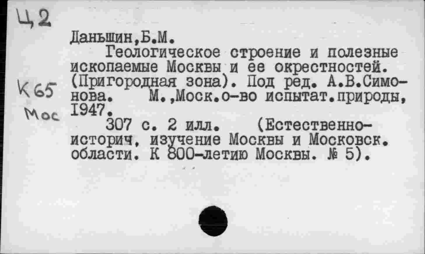 ﻿Ц2
Даньшин,Б.М.
Геологическое строение и полезные ископаемые Москвы и ее окрестностей. (Пригородная зона). Под ред. А.В.Симо-нова. М. ,Моск.о-во испытат. природы, 1947.
307 с. 2 илл.	(Естественно-
историч, изучение Москвы и Московок, области. К 800-летию Москвы. № 5).